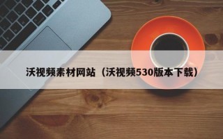 楚雄沃视频素材网站（沃视频530版本下载）