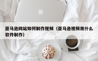 楚雄亚马逊网站如何制作视频（亚马逊视频用什么软件制作）