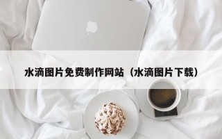 楚雄水滴图片免费制作网站（水滴图片下载）